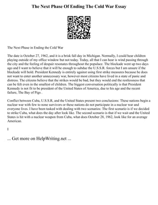 The Next Phase Of Ending The Cold War Essay
The Next Phase in Ending the Cold War
The date is October 27, 1962, and it is a brisk fall day in Michigan. Normally, I could hear children
playing outside of my office window but not today. Today, all that I can hear is wind passing through
the city and the feeling of despair resonates throughout the populace. The blockade went up two days
ago and I want to believe that it will be enough to subdue the U.S.S.R. forces but I am unsure if the
blockade will hold. President Kennedy is entirely against using first strike measures because he does
not want to enter another unnecessary war, however most citizens have lived in a state of panic and
distress. The citizens believe that the strikes would be bad, but they would end the restlessness that
can be felt even in the smallest of children. The biggest conversation politically is that President
Kennedy is not fit to be president of the United States of America, due to his age and the recent
failure, The Bay of Pigs .
Conflict between Cuba, U.S.S.R, and the United States present two conclusions: These nations begin a
nuclear war with few to none survivors or these nations do not participate in a nuclear war and
everyone lives. I have been tasked with dealing with two scenarios: The first scenario is if we decided
to strike Cuba, what does the day after look like. The second scenario is that if we wait and the United
States is hit with a nuclear weapon from Cuba, what does October 28, 1962, look like for an average
American.
I
... Get more on HelpWriting.net ...
 