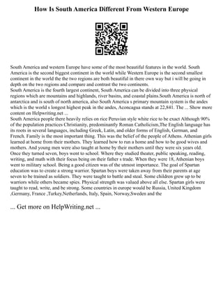 How Is South America Different From Western Europe
South America and western Europe have some of the most beautiful features in the world. South
America is the second biggest continent in the world while Western Europe is the second smallest
continent in the world the the two regions are both beautiful in there own way but i will be going in
depth on the two regions and compare and contrast the two continents.
South America is the fourth largest continent, South America can be divided into three physical
regions which are mountains and highlands, river basins, and coastal plains.South America is north of
antarctica and is south of north america, also South America s primary mountain system is the andes
which is the world s longest highest peak in the andes, Aconcagua stands at 22,841. The ... Show more
content on Helpwriting.net ...
South America people there heavily relies on rice Peruvian style white rice to be exact Although 90%
of the population practices Christianity, predominantly Roman Catholicism,The English language has
its roots in several languages, including Greek, Latin, and older forms of English, German, and
French. Family is the most important thing. This was the belief of the people of Athens. Athenian girls
learned at home from their mothers. They learned how to run a home and how to be good wives and
mothers. And young men were also taught at home by their mothers until they were six years old.
Once they turned seven, boys went to school. Where they studied theater, public speaking, reading,
writing, and math with their focus being on their father s trade. When they were 18, Athenian boys
went to military school. Being a good citizen was of the utmost importance. The goal of Spartan
education was to create a strong warrior. Spartan boys were taken away from their parents at age
seven to be trained as soldiers. They were taught to battle and steal. Some children grew up to be
warriors while others became spies. Physical strength was valued above all else. Spartan girls were
taught to read, write, and be strong. Some countries in europe would be Russia, United Kingdom
,Germany, France ,Turkey,Netherlands, Italy, Spain, Norway,Sweden and the
... Get more on HelpWriting.net ...
 