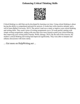 Enhancing Critical Thinking Skills
Critical thinking is a skill that can be developed by learning over time. Using critical thinking is about
having the ability to comprehend and push for answers. It works best with a positive attitude, and a
will to learn (Bethel University, 2013). The article I read was a study to improve your critical thinking
and writing skills. They used a series of writing assignments over a 10 week period, starting with
simple writing assignments, ending with ones that were more formal to push your critical thinking,
thus improving your writing skills (Varelas, Wolfe, Ialongo, 2015). By the end of this exercise, the
student s critical thinking and writing had improved significantly. They were able to interpret and
enhance discussions with more clarity
... Get more on HelpWriting.net ...
 