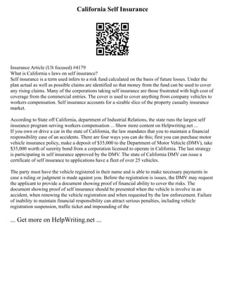 California Self Insurance
Insurance Article (US focused) #4179
What is California s laws on self insurance?
Self insurance is a term used infers to a risk fund calculated on the basis of future losses. Under the
plan actual as well as possible claims are identified so that money from the fund can be used to cover
any rising claims. Many of the corporations taking self insurance are those frustrated with high cost of
coverage from the commercial entries. The cover is used to cover anything from company vehicles to
workers compensation. Self insurance accounts for a sizable slice of the property casualty insurance
market.
According to State off California, department of Industrial Relations, the state runs the largest self
insurance program serving workers compensation ... Show more content on Helpwriting.net ...
If you own or drive a car in the state of California, the law mandates that you to maintain a financial
responsibility case of an accidents. There are four ways you can do this; first you can purchase motor
vehicle insurance policy, make a deposit of $35,000 to the Department of Motor Vehicle (DMV), take
$35,000 worth of surerity bond from a corporation licensed to operate in California. The last strategy
is participating in self insurance approved by the DMV. The state of California DMV can issue a
certificate of self insurance to applications have a fleet of over 25 vehicles.
The party must have the vehicle registered in their name and is able to make necessary payments in
case a ruling or judgment is made against you. Before the registration is issues, the DMV may request
the applicant to provide a document showing proof of financial ability to cover the risks. The
document showing proof of self insurance should be presented when the vehicle is involve in an
accident, when renewing the vehicle registration and when requested by the law enforcement. Failure
of inability to maintain financial responsibility can attract serious penalties, including vehicle
registration suspension, traffic ticket and impounding of the
... Get more on HelpWriting.net ...
 