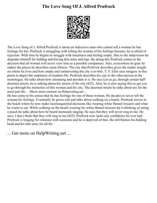 The Love Song Of J. Alfred Prufrock
The Love Song of J. Alfred Prufrock is about an indecisive man who cannot tell a woman he has
feelings for her. Prufrock is struggling with telling the woman of his feelings because, he is afraid of
rejection. With time he begins to struggle with loneliness and feeling empty. Due to the indecisions he
degrades himself for balding and having thin arms and legs. By doing this Prufrock comes to the
decision that all women will never view him as a possible companion. Also, everywhere he goes he
makes the places he describes seem lifeless. The city that Prufrock describes gives the reader insight
on where he lives and how empty and uninteresting the city is to him. T. S. Eliot uses imagery in this
poem to depict the emptiness of modern life. Prufrock describes his city to the other person in the
monologue. He talks about how alienating and desolate it is. He says Let us go, through certain half
deserted streets, he is talking about the streets of the city (822). Also, he is also saying this to get you
to go through his memories of this woman and his city. The deserted streets he talks about are for the
most part the ... Show more content on Helpwriting.net ...
He has come to his senses that he has feelings for one of these women. He decides to never tell the
woman his feelings. Eventually he grows old and talks about walking on a beach. Prufrock moves to
the beach where he now make inconsequential decisions like wearing white flannel trousers and what
he wants to eat. While walking on the beach wearing his white flannel trousers he is thinking of eating
a peach he talks about how he heard mermaids singing. He says but they will never sing to me. He
says, I don t think that they will sing to me (825). Prufrock now lacks any confidence he ever had.
Prufrock is longing for relations with someone and he is deprived of that. He still blames his balding
head and his thin arms for all his
... Get more on HelpWriting.net ...
 
