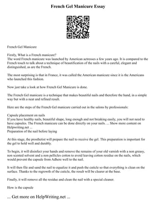 French Gel Manicure Essay
French Gel Manicure
Firstly, What is a French manicure?
The word French manicure was launched by American actresses a few years ago. It is compared to the
French touch to talk about a technique of beautification of the nails with a careful, elegant and
distinguished, as are the French.
The most surprising is that in France, it was called the American manicure since it is the Americans
who launched this fashion.
Now just take a look at how French Gel Manicure is done.
The French Gel manicure is a technique that makes beautiful nails and therefore the hand, in a simple
way but with a neat and refined result.
Here are the steps of the French Gel manicure carried out in the salons by professionals:
Capsule placement on nails
If you have healthy nails, beautiful shape, long enough and not breaking easily, you will not need to
have capsules. The French manicure can be done directly on your nails. ... Show more content on
Helpwriting.net ...
Preparation of the nail before laying
At this stage, the prosthetist will prepare the nail to receive the gel. This preparation is important for
the gel to hold well and durably.
To begin, it will disinfect your hands and remove the remains of your old varnish with a non greasy,
non scented solvent and a non pellicles cotton to avoid leaving cotton residue on the nails, which
would prevent the capsule from Adhere well to the nail.
It will then file and sand the nail to equalize it and push the cuticle so that everything is clean on the
surface. Thanks to the regrowth of the cuticle, the result will be clearer at the base.
Finally, it will remove all the residue and clean the nail with a special cleaner.
How is the capsule
... Get more on HelpWriting.net ...
 