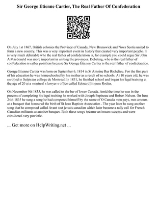 Sir George Etienne Cartier, The Real Father Of Confederation
On July 1st 1867, British colonies the Province of Canada, New Brunswick and Nova Scotia united to
form a new country. This was a very important event in history that created very important people. It
is very much debatable who the real father of confederation is, for example you could argue Sir John
A Macdonald was more important in uniting the provinces. Debating, who is the real father of
confederation is rather pointless because Sir George Étienne Cartier is the real father of confederation.
George Etienne Cartier was born on September 6, 1814 in St Antoine Rur Richelieu. For the first part
of his education he was homeschooled by his mother as a result of no schools. At 10 years old, he was
enrolled in Sulpician college de Montreal. In 1831, he finished school and began his legal training at
the age of 20 at a montreal s lawyer s office called Edouard Etienne Rodier.
On November 9th 1835, he was called to the bar of lower Canada. Amid the time he was in the
process of completing his legal training he worked with Joseph Papineau and Robert Nelson. On June
24th 1835 he sung a song he had composed himself by the name of O Canada mon pays, mes amours
at a banquet that honoured the birth of St Jean Baptiste Association . The year later he sung another
song that he composed called Avant tout je suis canadien which later became a rally call for French
Canadian militants at another banquet. Both these songs became an instant success and were
considered very patriotic.
... Get more on HelpWriting.net ...
 