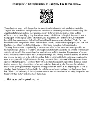 Examples Of Exceptionality In Tangled, The Incredibles,...
Throughout my paper I will discuss how the exceptionality of certain individuals is presented in
Tangled, The Incredibles, and Spirited Away, and also how their exceptionality relates to society. The
exceptional characters in these movies are positively different from the average ones, and the
differences are presented by giving these characters special abilities. In Tangled, Rapunzel is able to
heal people, control aging, agility, adaptability, and magic tears. In The Incredibles, Bob Parr/Mr.
Incredible has super strength, Helen Parr/Elastigirl is able to super stretch her body, Violet Parr can
become invisible and generate impact resistant force shields, Dash Parr has super speed, and Jack Jack
Parr has a rage of powers. In Spirited Away, ... Show more content on Helpwriting.net ...
The story illustrates that exceptionality is innate within all of us, but sometimes as we get older we
lose our abilities. Chihiro is considered an exceptional character because she can see and communicate
with the spirit world. Her parents have lost touch with their ability to notice things outside of human
world and they suffer because of this. Chihiro is able to go on a journey that saves her and her parents,
and because she succeeds in the end it is implied that it is important to hold on to your exceptionality
even as you grow old. In Spirited Away, the only characters able to react to Chihiro s presence in the
spirit world are the spirits. The spirits that work in the bath house aren t pleased that there is a human
in their presence, they blame things on her, and make her do the dirty jobs. Towards the end of the
movie these spirits get over their prejudices and begin to love Chihiro. In the beginning she is seen as
simply a freak that doesn t belong, but by the end she proves herself and everyone has learned from
her. Chihiro s exceptionality is the only reason she was able to be the hero of her story; her parents lost
touch with their culture and almost got themselves
... Get more on HelpWriting.net ...
 