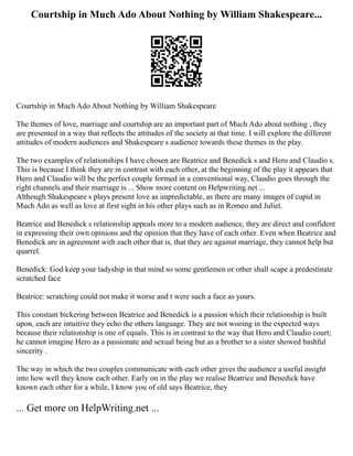 Courtship in Much Ado About Nothing by William Shakespeare...
Courtship in Much Ado About Nothing by William Shakespeare
The themes of love, marriage and courtship are an important part of Much Ado about nothing ; they
are presented in a way that reflects the attitudes of the society at that time. I will explore the different
attitudes of modern audiences and Shakespeare s audience towards these themes in the play.
The two examples of relationships I have chosen are Beatrice and Benedick s and Hero and Claudio s.
This is because I think they are in contrast with each other, at the beginning of the play it appears that
Hero and Claudio will be the perfect couple formed in a conventional way, Claudio goes through the
right channels and their marriage is ... Show more content on Helpwriting.net ...
Although Shakespeare s plays present love as unpredictable, as there are many images of cupid in
Much Ado as well as love at first sight in his other plays such as in Romeo and Juliet.
Beatrice and Benedick s relationship appeals more to a modern audience, they are direct and confident
in expressing their own opinions and the opinion that they have of each other. Even when Beatrice and
Benedick are in agreement with each other that is, that they are against marriage, they cannot help but
quarrel.
Benedick: God keep your ladyship in that mind so some gentlemen or other shall scape a predestinate
scratched face
Beatrice: scratching could not make it worse and t were such a face as yours.
This constant bickering between Beatrice and Benedick is a passion which their relationship is built
upon, each are intuitive they echo the others language. They are not wooing in the expected ways
because their relationship is one of equals. This is in contrast to the way that Hero and Claudio court;
he cannot imagine Hero as a passionate and sexual being but as a brother to a sister showed bashful
sincerity .
The way in which the two couples communicate with each other gives the audience a useful insight
into how well they know each other. Early on in the play we realise Beatrice and Benedick have
known each other for a while, I know you of old says Beatrice, they
... Get more on HelpWriting.net ...
 