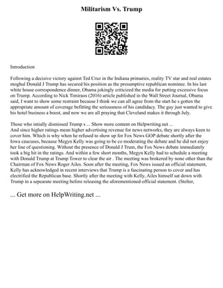 Militarism Vs. Trump
Introduction
Following a decisive victory against Ted Cruz in the Indiana primaries, reality TV star and real estates
moghul Donald J Trump has secured his position as the presumptive republican nominee. In his last
white house correspondence dinner, Obama jokingly criticized the media for putting excessive focus
on Trump. According to Nick Timiraos (2016) article published in the Wall Street Journal, Obama
said, I want to show some restraint because I think we can all agree from the start he s gotten the
appropriate amount of coverage befitting the seriousness of his candidacy. The guy just wanted to give
his hotel business a boost, and now we are all praying that Cleveland makes it through July.
Those who intially dismissed Trump s ... Show more content on Helpwriting.net ...
And since higher ratings mean higher advertising revenue for news networks, they are always keen to
cover him. Which is why when he refused to show up for Fox News GOP debate shortly after the
Iowa caucuses, because Megyn Kelly was going to be co moderating the debate and he did not enjoy
her line of questioning. Without the presence of Donald J Trum, the Fox News debate immediately
took a big hit in the ratings. And within a few short months, Megyn Kelly had to schedule a meeting
with Donald Trump at Trump Tower to clear the air . The meeting was brokered by none other than the
Chairman of Fox News Roger Ailes. Soon after the meeting, Fox News issued an official statement,
Kelly has acknowledged in recent interviews that Trump is a fascinating person to cover and has
electrified the Republican base. Shortly after the meeting with Kelly, Ailes himself sat down with
Trump in a sepearate meeting before releasing the aforementioned official statement. (Stelter,
... Get more on HelpWriting.net ...
 