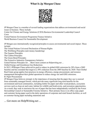 What Is Jp Morgan Chase
JP Morgan Chase is a member of several leading organizations that address environmental and social
issues in business. These include:
Center for Climate and Energy Solutions (C2ES) Business Environmental Leadership Council
Ceres
United Nations Environment Programme Finance Initiative
World Business Council for Sustainable Development
JP Morgan uses internationally recognized principles to assess environmental and social impact. These
include:
The United Nations Universal Declaration of Human Rights
The Wolfsberg Principles (anti money laundering)
The Equator Principles
The Carbon Principles
The Green Bond Principles
The Extractive Industries Transparency Initiative
United Nations Principles for ... Show more content on Helpwriting.net ...
Global Energy and Greenhouse Gas Reductions
In 2012, JPMorgan Chase achieved its goal to reduce its global GHG emissions by 20% from a 2005
baseline and has extended that target to a 50% reduction from the 2005 baseline by 2020. Their Global
Real Estate group applies best practices in energy efficiency, energy procurement, and resource
management throughout their global operations to reduce energy use and GHG emissions.
B. Paper Procurement
JP Morgan Chase believes strongly in the importance of ensuring that the paper they use is sourced
from sustainably managed forests, which provide many significant long term benefits for the
environment and local communities, including timber for paper and other wood products, ecosystem
services such as clean air and water, habitat for wildlife and biodiversity, and recreation opportunities.
As a result, they seek to maximize the use of paper that has been independently certified by the Forest
Stewardship Council or Sustainable Forestry Initiative. Their primary focus is on office copy paper
and customer facing paper used in the daily operations of corporate and retail branch facilities, as well
as customer facing paper including statements and
... Get more on HelpWriting.net ...
 