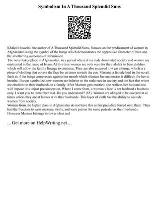 Symbolism In A Thousand Splendid Suns
Khaled Hosseini, the author of A Thousand Splendid Suns, focuses on the predicament of women in
Afghanistan using the symbol of the burqa which demonstrates the oppressive character of men and
the smothering outcomes of submission.
The novel takes place in Afghanistan, in a period where it s a male dominated society and women are
mistreated in the name of Islam. At this time women are only seen for their ability to bear children
which will allow the family lineage to continue. They are also required to wear a burqa, which is a
piece of clothing that covers the face but at times reveals the eye. Mariam, a female lead in the novel,
feels as if the burqa compresses against her mouth which silences her and makes it difficult for her to
breathe. Burqas symbolize how women are inferior to the male race in society and the fact that wives
are obedient to their husbands in a family. After Mariam gets married, she realizes her husband too
will impose this unjust preconception, Where I come from, a woman s face is her husband s business
only. I want you to remember that. Do you understand? (65). Women are obliged to be covered at all
times unless they are at homes with their husbands. This layer of cloth has the ability to seclude
women from society.
Women from the higher class in Afghanistan do not have this unfair prejudice forced onto them. They
had the freedom to wear makeup, skirts, and were put on the same pedestal as their husbands.
However Mariam belongs to lower class and
... Get more on HelpWriting.net ...
 