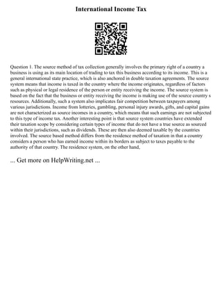 International Income Tax
Question 1. The source method of tax collection generally involves the primary right of a country a
business is using as its main location of trading to tax this business according to its income. This is a
general international state practice, which is also anchored in double taxation agreements. The source
system means that income is taxed in the country where the income originates, regardless of factors
such as physical or legal residence of the person or entity receiving the income. The source system is
based on the fact that the business or entity receiving the income is making use of the source country s
resources. Additionally, such a system also implicates fair competition between taxpayers among
various jurisdictions. Income from lotteries, gambling, personal injury awards, gifts, and capital gains
are not characterized as source incomes in a country, which means that such earnings are not subjected
to this type of income tax. Another interesting point is that source system countries have extended
their taxation scope by considering certain types of income that do not have a true source as sourced
within their jurisdictions, such as dividends. These are then also deemed taxable by the countries
involved. The source based method differs from the residence method of taxation in that a country
considers a person who has earned income within its borders as subject to taxes payable to the
authority of that country. The residence system, on the other hand,
... Get more on HelpWriting.net ...
 