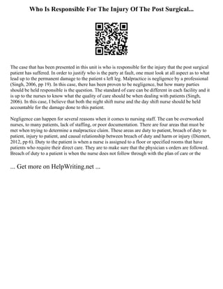 Who Is Responsible For The Injury Of The Post Surgical...
The case that has been presented in this unit is who is responsible for the injury that the post surgical
patient has suffered. In order to justify who is the party at fault, one must look at all aspect as to what
lead up to the permanent damage to the patient s left leg. Malpractice is negligence by a professional
(Singh, 2006, pp 19). In this case, there has been proven to be negligence, but how many parties
should be held responsible is the question. The standard of care can be different in each facility and it
is up to the nurses to know what the quality of care should be when dealing with patients (Singh,
2006). In this case, I believe that both the night shift nurse and the day shift nurse should be held
accountable for the damage done to this patient.
Negligence can happen for several reasons when it comes to nursing staff. The can be overworked
nurses, to many patients, lack of staffing, or poor documentation. There are four areas that must be
met when trying to determine a malpractice claim. These areas are duty to patient, breach of duty to
patient, injury to patient, and causal relationship between breach of duty and harm or injury (Diemert,
2012, pp 6). Duty to the patient is when a nurse is assigned to a floor or specified rooms that have
patients who require their direct care. They are to make sure that the physician s orders are followed.
Breach of duty to a patient is when the nurse does not follow through with the plan of care or the
... Get more on HelpWriting.net ...
 