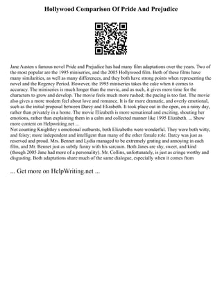 Hollywood Comparison Of Pride And Prejudice
Jane Austen s famous novel Pride and Prejudice has had many film adaptations over the years. Two of
the most popular are the 1995 miniseries, and the 2005 Hollywood film. Both of these films have
many similarities, as well as many differences, and they both have strong points when representing the
novel and the Regency Period. However, the 1995 miniseries takes the cake when it comes to
accuracy. The miniseries is much longer than the movie, and as such, it gives more time for the
characters to grow and develop. The movie feels much more rushed; the pacing is too fast. The movie
also gives a more modern feel about love and romance. It is far more dramatic, and overly emotional,
such as the initial proposal between Darcy and Elizabeth. It took place out in the open, on a rainy day,
rather than privately in a home. The movie Elizabeth is more sensational and exciting, shouting her
emotions, rather than explaining them in a calm and collected manner like 1995 Elizabeth. ... Show
more content on Helpwriting.net ...
Not counting Knightley s emotional outbursts, both Elizabeths were wonderful. They were both witty,
and feisty; more independent and intelligent than many of the other female role. Darcy was just as
reserved and proud. Mrs. Bennet and Lydia managed to be extremely grating and annoying in each
film, and Mr. Bennet just as subtly funny with his sarcasm. Both Janes are shy, sweet, and kind
(though 2005 Jane had more of a personality). Mr. Collins, unfortunately, is just as cringe worthy and
disgusting. Both adaptations share much of the same dialogue, especially when it comes from
... Get more on HelpWriting.net ...
 