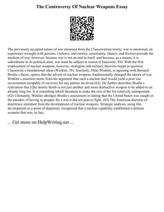 The Controversy Of Nuclear Weapons Essay
The previously accepted nature of war stemmed from the Clausewitzian trinity: war is emotional, an
experience wrought with passion, violence, and enmity; uncertainty, chance, and friction pervade the
medium of war; however, because war is not an end in itself, and because, as a means, it is
subordinate to its political aims, war must be subject to reason (Clausewitz, 89). With the first
employment of nuclear weapons, however, strategists and military theorists began to question
Clausewitz s foundational ideas (Winkler, 58). Similarly, Allan Winkler, in agreeing with Bernard
Brodie s thesis, opines that the advent of nuclear weapons fundamentally changed the nature of war.
Winkler s assertion stems from his argument that such a nuclear duel would yield a post war
environment incapable of recovery for any parties involved (62). He further describes Brodie s
realization that [t]he atomic bomb is not just another and more destructive weapon to be added to an
already long list. It is something which threatens to make the rest of the list relatively unimportant.
(62) Ultimately, Winkler abridges Brodie s assessment in stating that the United States was caught in
the paradox of having to prepare for a war it did not plan to fight. (63) The American doctrine of
deterrence stemmed from the development of nuclear weapons. Strategic analysts, using this
development as a point of departure, recognized that a nuclear capability established a defense
scenario that was, in fact,
... Get more on HelpWriting.net ...
 