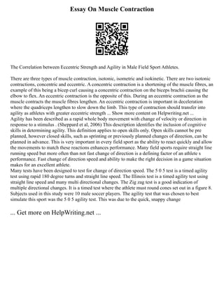 Essay On Muscle Contraction
The Correlation between Eccentric Strength and Agility in Male Field Sport Athletes.
There are three types of muscle contraction, isotonic, isometric and isokinetic. There are two isotonic
contractions, concentric and eccentric. A concentric contraction is a shortening of the muscle fibres, an
example of this being a bicep curl causing a concentric contraction on the biceps brachii causing the
elbow to flex. An eccentric contraction is the opposite of this. During an eccentric contraction as the
muscle contracts the muscle fibres lengthen. An eccentric contraction is important in deceleration
where the quadriceps lengthen to slow down the limb. This type of contraction should transfer into
agility as athletes with greater eccentric strength ... Show more content on Helpwriting.net ...
Agility has been described as a rapid whole body movement with change of velocity or direction in
response to a stimulus . (Sheppard et al, 2006) This description identifies the inclusion of cognitive
skills in determining agility. This definition applies to open skills only. Open skills cannot be pre
planned, however closed skills, such as sprinting or previously planned changes of direction, can be
planned in advance. This is very important in every field sport as the ability to react quickly and allow
the movements to match these reactions enhances performance. Many field sports require straight line
running speed but more often than not fast change of direction is a defining factor of an athlete s
performance. Fast change of direction speed and ability to make the right decision in a game situation
makes for an excellent athlete.
Many tests have been designed to test for change of direction speed. The 5 0 5 test is a timed agility
test using rapid 180 degree turns and straight line speed. The Illinois test is a timed agility test using
straight line speed and many multi directional changes. The Zig zag test is a good indication of
multiple directional changes. It is a timed test where the athlete must round cones set out in a figure 8.
Subjects used in this study were 10 male soccer players. The agility test that was chosen to best
simulate this sport was the 5 0 5 agility test. This was due to the quick, snappy change
... Get more on HelpWriting.net ...
 