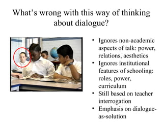 Ignores non-academic aspects of talk: power, relations, aesthetics  Ignores institutional features of schooling: roles, power, curriculum Still based on teacher interrogation Emphasis on dialogue-as-solution What’s wrong with this way of thinking about dialogue? 