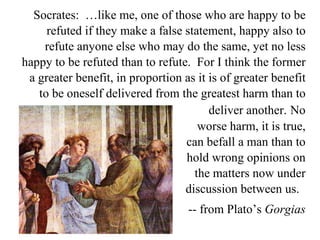 Socrates:  …like me, one of those who are happy to be refuted if they make a false statement, happy also to refute anyone else who may do the same, yet no less happy to be refuted than to refute.  For I think the former a greater benefit, in proportion as it is of greater benefit to be oneself delivered from the greatest harm than to deliver another.   No worse harm, it is true, can befall a man than to hold wrong opinions on the matters now under discussion between us.  -- from Plato’s  Gorgias 