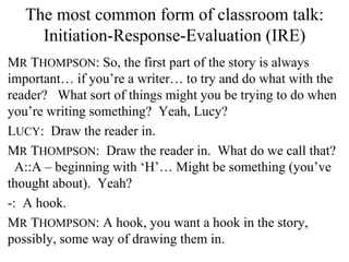 The most common form of classroom talk: Initiation-Response-Evaluation (IRE) M R  T HOMPSON : So, the first part of the story is always important… if you’re a writer… to try and do what with the reader?  What sort of things might you be trying to do when you’re writing something?  Yeah, Lucy? L UCY :  Draw the reader in. M R  T HOMPSON :  Draw the reader in.  What do we call that?  A::A – beginning with ‘H’… Might be something (you’ve thought about).  Yeah? -:  A hook. M R  T HOMPSON : A hook, you want a hook in the story, possibly, some way of drawing them in.  
