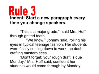 Indent: Start a new paragraph every time you change speakers. “ This is a major grade,”  said Mrs. Huff through gritted teeth. “ We know,” Johnny said, rolling his eyes in typical teenage fashion. Her students were finally settling down to work, no doubt crafting masterpieces. “ Don’t forget: your rough draft is due Monday,” Mrs. Huff said, confident her students would come through by Monday.  Rule 3 