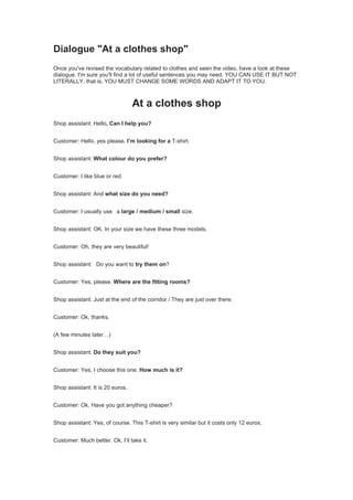 Dialogue "At a clothes shop"
Once you've revised the vocabulary related to clothes and seen the video, have a look at these
dialogue. I'm sure you'll find a lot of useful sentences you may need. YOU CAN USE IT BUT NOT
LITERALLY, that is, YOU MUST CHANGE SOME WORDS AND ADAPT IT TO YOU.
At a clothes shop
Shop assistant: Hello, Can I help you?
Customer: Hello, yes please. I’m looking for a T-shirt.
Shop assistant: What colour do you prefer?
Customer: I like blue or red.
Shop assistant: And what size do you need?
Customer: I usually use a large / medium / small size.
Shop assistant: OK. In your size we have these three models.
Customer: Oh, they are very beautiful!
Shop assistant: Do you want to try them on?
Customer: Yes, please. Where are the fitting rooms?
Shop assistant: Just at the end of the corridor / They are just over there.
Customer: Ok, thanks.
(A few minutes later…)
Shop assistant: Do they suit you?
Customer: Yes, I choose this one. How much is it?
Shop assistant: It is 20 euros.
Customer: Ok. Have you got anything cheaper?
Shop assistant: Yes, of course. This T-shirt is very similar but it costs only 12 euros.
Customer: Much better. Ok, I’ll take it.
 