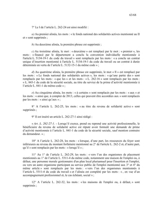 63/68
7° Le I de l’article L. 262-24 est ainsi modifié :
a) Au premier alinéa, les mots : « le fonds national des solidarités actives mentionné au II
et » sont supprimés ;
b) Au deuxième alinéa, la première phrase est supprimée ;
c) Au troisième alinéa, le mot : « deuxième » est remplacé par le mot : « premier », les
mots : « financé par le département a conclu la convention individuelle mentionnée à
l'article L. 5134-19-1 du code du travail » sont remplacés par les mots : « a conclu un contrat
unique d’insertion mentionné à l'article L. 5134-19-1 du code du travail ou un contrat à durée
déterminée en vertu de l’article L. 5132-15-1 du même code » ;
d) Au quatrième alinéa, la première phrase est supprimée, le mot « Il » est remplacé par
les mots : « Le fonds national des solidarités actives », les mots : « qu’une partie des » sont
remplacés par les mots : « que les » et les mots : « L. 262-16 » sont remplacés par les mots :
« L. 843-1 du code de la sécurité sociale, au titre du service de la prime d’activité mentionnée à
l’article L. 841-1 du même code » ;
e) Au cinquième alinéa, les mots : « à certains » sont remplacés par les mots : « aux » et
les mots : « ainsi que, à compter de 2013, celles qui peuvent être accordées aux » sont remplacés
par les mots : « ainsi qu’aux » ;
8° A l’article L. 262-25, les mots : « au titre du revenu de solidarité active » sont
supprimés ;
9° Il est inséré un article L. 262-27-1 ainsi rédigé :
« Art. L. 262-27-1. - Lorsqu’il exerce, prend ou reprend une activité professionnelle, le
bénéficiaire du revenu de solidarité active est réputé avoir formulé une demande de prime
d’activité mentionnée à l’article L. 841-1 du code de la sécurité sociale, sauf mention contraire
du demandeur. » ;
10° A l’article L. 262-28, les mots : « lorsque, d’une part, les ressources du foyer sont
inférieures au niveau du montant forfaitaire mentionné au 2° de l'article L. 262-2 et, d’autre part,
qu’il » sont remplacés par les mots : « lorsqu’il » ;
11° Au 1° de l’article L. 262-29, les mots : « vers l’un des organismes de placement
mentionnés au 1° de l’article L. 5311-4 du même code, notamment une maison de l'emploi ou, à
défaut, une personne morale gestionnaire d'un plan local pluriannuel pour l'insertion et l'emploi,
ou vers un autre organisme participant au service public de l'emploi mentionné aux 3° et 4° du
même article » sont remplacés par les mots : « vers l’un des organismes mentionnés à
l’article L. 5311-4 du code du travail » et l’alinéa est complété par les mots : « , en vue d’un
accompagnement professionnel et, le cas échéant, social » ;
12° A l’article L. 262-32, les mots : « les maisons de l'emploi ou, à défaut, » sont
supprimés ;
 