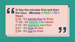2) Say the minutes first and then
the hour. (Minutes + PAST / TO +
Hour)
2:35 - It's twenty-five to three
11:20 - It's twenty past eleven
4:18 - It's eighteen past four
8:51 - It's nine to nine
2:59 - It's one to three
10 20XX
 