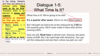 Dialogue 1-5:
What Time Is It?
13 Dialogue 1-4 20XX
In the dialog, Natasha
and Tony are going to a
surprise party. They
need to be on time.
Therefore there is an
element of stress and
urgency. When
someone is stressed
for time you can use
expressions like:
• Don’t worry. 걱 정
하지마세요
• Don’t stress.
스테리스를 하지마세요
• We’re fine. 우 리 가
괜찮아요.
• We will be on time.
우리가 제시간에 도착 할
거예요.
 