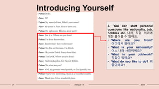 21 Dialogue 1-4: 20XX
Introducing Yourself
3. You can start personal
questions like nationality, job,
hobbies etc. 나라, 직업, 취미에
대한 물어불 수 있어요.
• Where are you from?
어디에서 왔어요?
• What is your nationality?
어느 나라 사람이예요?
• What is your job/work?
직업이 뭐예요?
• What do you like to do? 뭐
좋아해요?
 