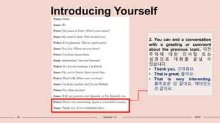 22 Dialogue 1-4: 20XX
Introducing Yourself
3. You can end a conversation
with a greeting or comment
about the previous topic. 이전
주 제 에 대 한 인 사 말 또 는
설 명 으 로 대 화 를 끝 낼 수
있습니다.
• Thank you. 고마워요.
• That is great. 좋아요
• That is very interesting.
흥미로운 것 같아요. 재미있는
것 같아요.
 