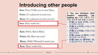 26 Dialogue 1-4: 20XX
Introducing other people
3. You can introduce other
people’s nationality, job,
hobbies etc. 다른 사람의 나라,
직업, 취미에 대한 말할 수 있어요.
• [이름] is from [나라]. [이름]
[나라]에서 왔어요.
• [이름] is a [나라]. [이름] [나라]
사람이에요.
• [이름] is a [직업]. [이름] [직업]
예요/이에요.
• [이름] works at [회사]. [이름]
[회사]에서 일 해어요.
• [이름] likes to [좋아하는 것].
[이름] [좋아하는 것] 좋라해요.
 
