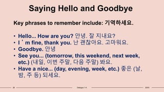 28 Dialogue 1-4: 20XX
Saying Hello and Goodbye
Key phrases to remember include: 기역하세요.
• Hello... How are you? 안녕. 잘 지내요?
• I＇m fine, thank you. 난 괜찮아요. 고마워요.
• Goodbye. 안녕
• See you... (tomorrow, this weekend, next week,
etc.) (내일, 이번 주말, 다음 주말) 봐요.
• Have a nice... (day, evening, week, etc.) 좋은 (날,
밤, 주 등) 되세요.
 