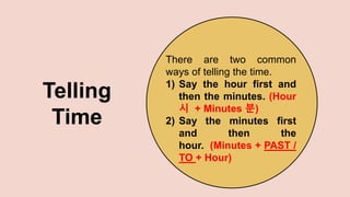 Telling
Time
There are two common
ways of telling the time.
1) Say the hour first and
then the minutes. (Hour
시 + Minutes 분)
2) Say the minutes first
and then the
hour. (Minutes + PAST /
TO + Hour)
 