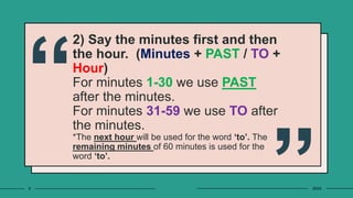 2) Say the minutes first and then
the hour. (Minutes + PAST / TO +
Hour)
For minutes 1-30 we use PAST
after the minutes.
For minutes 31-59 we use TO after
the minutes.
*The next hour will be used for the word ‘to’. The
remaining minutes of 60 minutes is used for the
word ‘to’.
9 20XX
 