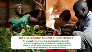 P32
THE LIVELIHOODS MOUNT ELGON PROJECT
An innovative partnership and investment model
• Improve the livelihood of 30,000 farmers and their families
• Create economic value for the market and the local economy
• Increase the resilience of the natural ecosystem
 