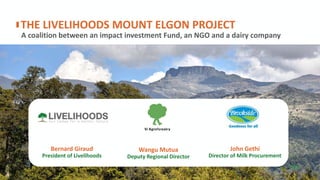 A coalition between an impact investment Fund, an NGO and a dairy company
THE LIVELIHOODS MOUNT ELGON PROJECT
P33
Bernard Giraud
President of Livelihoods
Wangu Mutua
Deputy Regional Director
John Gethi
Director of Milk Procurement
 