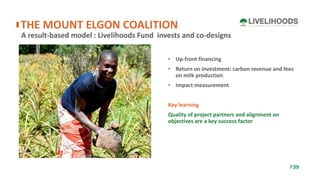 • Up-front financing
• Return on investment: carbon revenue and fees
on milk production
• Impact measurement
Key learning
Quality of project partners and alignment on
objectives are a key success factor
A result-based model : Livelihoods Fund invests and co-designs
THE MOUNT ELGON COALITION
P39
 