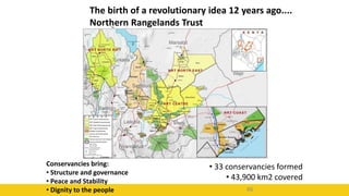 46
The birth of a revolutionary idea 12 years ago....
Northern Rangelands Trust
• 33 conservancies formed
• 43,900 km2 covered
Conservancies bring:
• Structure and governance
• Peace and Stability
• Dignity to the people
 