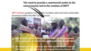 48
The need to provide a commercial outlet to the
conservancies led to the creation of NRTT
NRT Trading’s purpose is to identify, incubate, pilot and scale sustainable
businesses within the NRT Conservancies.
1) We incubate and run businesses that make a profit and enable
Conservancies to access markets (GrazingWORKS, BeadWORKS)
2) We enable the Conservancies and their people to start and run
their own businesses and earn an income (Tourism, Saccos, etc)
 