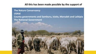 54
All this has been made possible by the support of
The Nature Conservancy
USAid
County governments and Samburu, Isiolo, Marsabit and Laikipia
The National Government
 