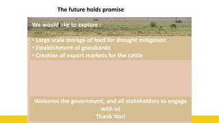 55
The future holds promise
We would like to explore :
• Large scale storage of feed for drought mitigation
• Establishment of grassbanks
• Creation of export markets for the cattle
Welcome the government, and all stakeholders to engage
with us
Thank You!
 