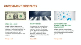 LEVERAGE MARKET
CONNECTION & INCLUSIVE
DEVELOPMENT
How to leverage connection to
markets to create mutual value for
both smallholder farmers and the
private sector? ​
BREAK THE SILOS
What are the key success factors
and the challenges for efficient
coalitions between the private
sector, NGOs and governments?
How to join forces, combine
resources and skills to design,
implement and monitor impactful
projects.
MORE FOR A BUCK
How to develop new financial
models mixing private and public
funding ? From impact investing to
result-based payment to hybrid
financing, what are the key
conditions to encourage those new
models?
INVESTMENT PROSPECTS
Groups 1 & 2 Groups 3 & 4 Groups 5 & 6
 