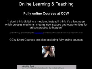 Online Learning & Teaching
Fully online Courses at CCW
“I don’t think digital is a medium, instead I think it’s a language
which crosses mediums, creates new spaces and opportunities for
artistic practice to happen”
Jonathan Kearney - Course Director | MA in Fine Art Digital at Camberwell, offered as a studio based course and an online course
CCW Short Courses are also exploring fully online courses
 