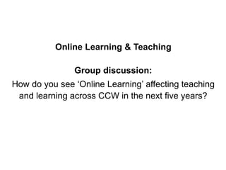 Online Learning & Teaching
Group discussion:
How do you see ‘Online Learning’ affecting teaching
and learning across CCW in the next five years?
 