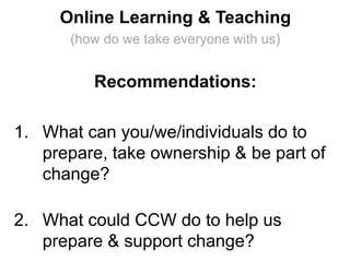 Online Learning & Teaching
(how do we take everyone with us)
Recommendations:
1. What can you/we/individuals do to
prepare, take ownership & be part of
change?
2. What could CCW do to help us
prepare & support change?
 