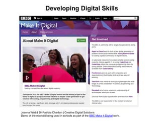 Developing Digital Skills
Joanna Wild & Dr Patricia Charlton | Creative Digital Solutions
Demo of the microbit being used in schools as part of the BBC Make It Digital work.
 