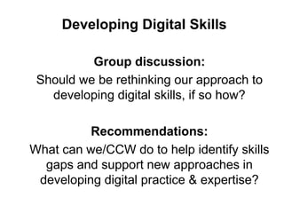 Developing Digital Skills
Group discussion:
Should we be rethinking our approach to
developing digital skills, if so how?
Recommendations:
What can we/CCW do to help identify skills
gaps and support new approaches in
developing digital practice & expertise?
 