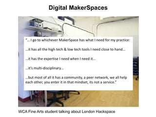 Digital MakerSpaces
WCA Fine Arts student talking about London Hackspace
“… I go to whichever MakerSpace has what I need for my practice:
…it has all the high tech & low tech tools I need close to hand…
…it has the expertise I need when I need it…
…it’s multi-disciplinary…
…but most of all it has a community, a peer network, we all help
each other, you enter it in that mindset, its not a service.”
 