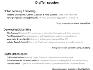 DigiTell session
Online Learning & Teaching
• Natasha Bonnelame, Camille Gajewski & Mika Suetake | Tate Khan Academy
• Ashleigh Pearson & Ameet Hindocha | A cross-disciplinary approach to teaching FE
Group discussion facilitator: Dave White
Developing Digital Skills
• Ollie Furlong | Sharing LCF experiences of integrating ‘live capture’ & video streaming
• Paul Thrippleton | Discussions around staff development and using online learning
• Marie Kelly & Lucy Wright | Chance to find out about the new Office 365
• Isabella Tasseff-Elenkoff | Using the IPad in workshop environments, archival & research
Group discussion facilitator: Nancy Buabeng
Digital MakerSpaces
• Dr Patricia Charlton | Creative Digital Solutions, Demo of the microbit BBC work
• Will Waterhouse & Grzesiek Sedek | Examples of traditional making skills & new tech (arduino)
• Thanasis Velios | Open source software and the monopoly of commercial creative software
Group discussion facilitators: David Webster
 