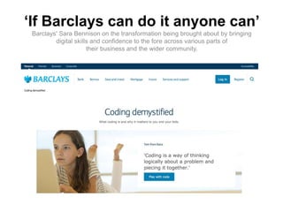 ‘If Barclays can do it anyone can’
Barclays' Sara Bennison on the transformation being brought about by bringing
digital skills and confidence to the fore across various parts of
their business and the wider community.
 