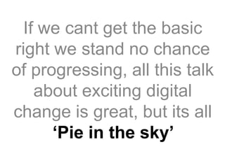 If we cant get the basic
right we stand no chance
of progressing, all this talk
about exciting digital
change is great, but its all
‘Pie in the sky’
 
