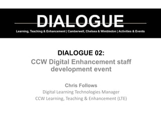 DIALOGUE 02:
CCW Digital Enhancement staff
development event
Chris Follows
Digital Learning Technologies Manager
CCW Learning, Teaching & Enhancement (LTE)
 