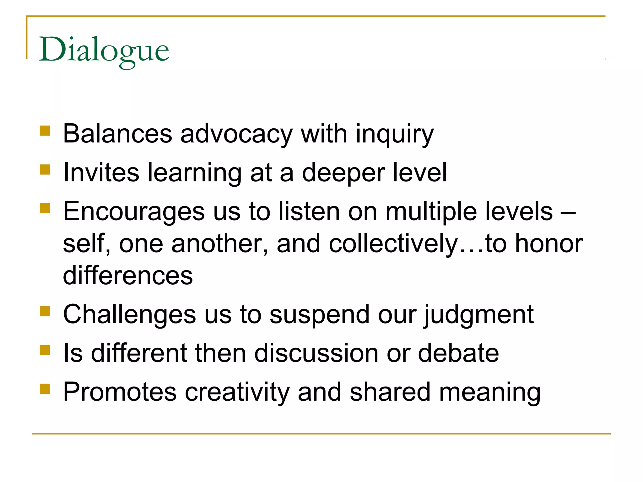 Dialogue
 Balances advocacy with inquiry
 Invites learning at a deeper level
 Encourages us to listen on multiple levels –
self, one another, and collectively…to honor
differences
 Challenges us to suspend our judgment
 Is different then discussion or debate
 Promotes creativity and shared meaning
 